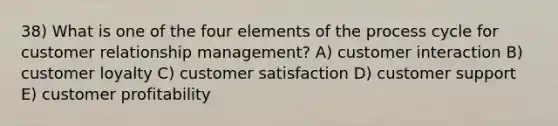 38) What is one of the four elements of the process cycle for customer relationship management? A) customer interaction B) customer loyalty C) customer satisfaction D) customer support E) customer profitability