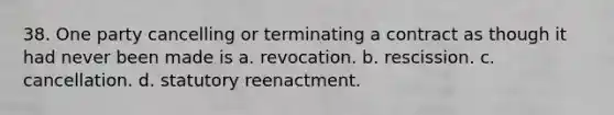 38. One party cancelling or terminating a contract as though it had never been made is a. revocation. b. rescission. c. cancellation. d. statutory reenactment.