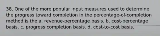 38. One of the more popular input measures used to determine the progress toward completion in the percentage-of-completion method is the a. revenue-percentage basis. b. cost-percentage basis. c. progress completion basis. d. cost-to-cost basis.