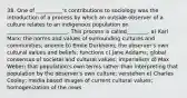 38. One of __________'s contributions to sociology was the introduction of a process by which an outside observer of a culture relates to an indigenous population on _______________________. This process is called________. a) Karl Marx; the norms and values of surrounding cultures and communities; anomie b) Emile Durkheim; the observer's own cultural values and beliefs; functions c) Jane Addams; global consensus of societal and cultural values; imperialism d) Max Weber; that population's own terms rather than interpreting that population by the observer's own culture; verstehen e) Charles Cooley; media based images of current cultural values; homogenization of the news