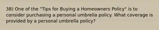 38) One of the "Tips for Buying a Homeowners Policy" is to consider purchasing a personal umbrella policy. What coverage is provided by a personal umbrella policy?