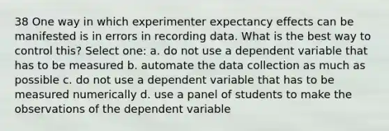 38 One way in which experimenter expectancy effects can be manifested is in errors in recording data. What is the best way to control this? Select one: a. do not use a dependent variable that has to be measured b. automate the data collection as much as possible c. do not use a dependent variable that has to be measured numerically d. use a panel of students to make the observations of the dependent variable