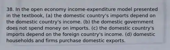 38. In the open economy income-expenditure model presented in the textbook, (a) the domestic country's imports depend on the domestic country's income. (b) the domestic government does not spend money on imports. (c) the domestic country's imports depend on the foreign country's income. (d) domestic households and firms purchase domestic exports.