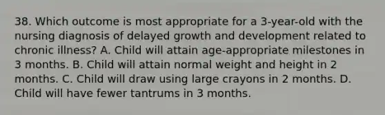 38. Which outcome is most appropriate for a 3-year-old with the nursing diagnosis of delayed growth and development related to chronic illness? A. Child will attain age-appropriate milestones in 3 months. B. Child will attain normal weight and height in 2 months. C. Child will draw using large crayons in 2 months. D. Child will have fewer tantrums in 3 months.