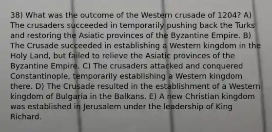 38) What was the outcome of the Western crusade of 1204? A) The crusaders succeeded in temporarily pushing back the Turks and restoring the Asiatic provinces of the Byzantine Empire. B) The Crusade succeeded in establishing a Western kingdom in the Holy Land, but failed to relieve the Asiatic provinces of the Byzantine Empire. C) The crusaders attacked and conquered Constantinople, temporarily establishing a Western kingdom there. D) The Crusade resulted in the establishment of a Western kingdom of Bulgaria in the Balkans. E) A new Christian kingdom was established in Jerusalem under the leadership of King Richard.