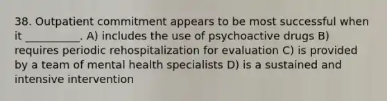 38. Outpatient commitment appears to be most successful when it __________. A) includes the use of psychoactive drugs B) requires periodic rehospitalization for evaluation C) is provided by a team of mental health specialists D) is a sustained and intensive intervention