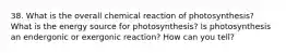 38. What is the overall chemical reaction of photosynthesis? What is the energy source for photosynthesis? Is photosynthesis an endergonic or exergonic reaction? How can you tell?