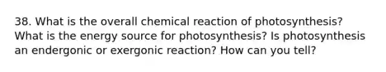 38. What is the overall chemical reaction of photosynthesis? What is the energy source for photosynthesis? Is photosynthesis an endergonic or exergonic reaction? How can you tell?