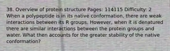 38. Overview of protein structure Pages: 114115 Difficulty: 2 When a polypeptide is in its native conformation, there are weak interactions between its R groups. However, when it is denatured there are similar interactions between the protein groups and water. What then accounts for the greater stability of the native conformation?