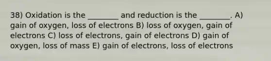 38) Oxidation is the ________ and reduction is the ________. A) gain of oxygen, loss of electrons B) loss of oxygen, gain of electrons C) loss of electrons, gain of electrons D) gain of oxygen, loss of mass E) gain of electrons, loss of electrons