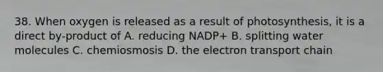 38. When oxygen is released as a result of photosynthesis, it is a direct by-product of A. reducing NADP+ B. splitting water molecules C. chemiosmosis D. the electron transport chain