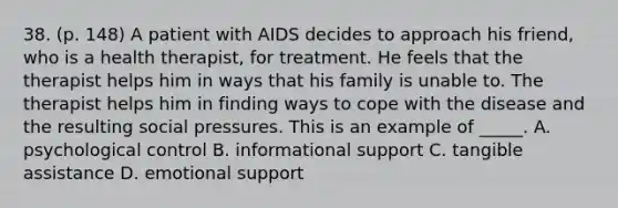 38. (p. 148) A patient with AIDS decides to approach his friend, who is a health therapist, for treatment. He feels that the therapist helps him in ways that his family is unable to. The therapist helps him in finding ways to cope with the disease and the resulting social pressures. This is an example of _____. A. psychological control B. informational support C. tangible assistance D. emotional support