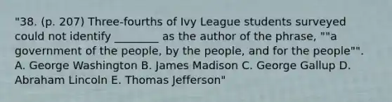 "38. (p. 207) Three-fourths of Ivy League students surveyed could not identify ________ as the author of the phrase, ""a government of the people, by the people, and for the people"". A. George Washington B. James Madison C. George Gallup D. Abraham Lincoln E. Thomas Jefferson"