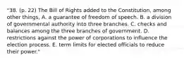 "38. (p. 22) The Bill of Rights added to the Constitution, among other things, A. a guarantee of freedom of speech. B. a division of governmental authority into three branches. C. checks and balances among the three branches of government. D. restrictions against the power of corporations to influence the election process. E. term limits for elected officials to reduce their power."