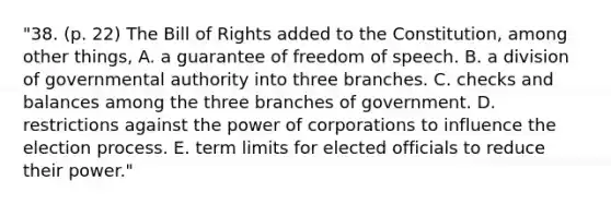 "38. (p. 22) The Bill of Rights added to the Constitution, among other things, A. a guarantee of freedom of speech. B. a division of governmental authority into three branches. C. checks and balances among the three branches of government. D. restrictions against the power of corporations to influence the election process. E. term limits for elected officials to reduce their power."