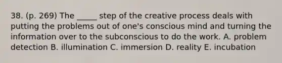 38. (p. 269) The _____ step of the creative process deals with putting the problems out of one's conscious mind and turning the information over to the subconscious to do the work. A. problem detection B. illumination C. immersion D. reality E. incubation