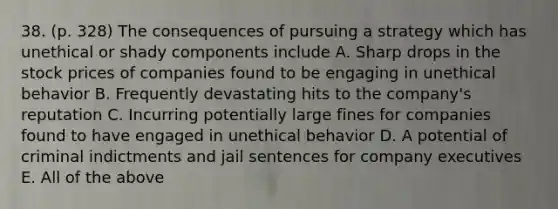 38. (p. 328) The consequences of pursuing a strategy which has unethical or shady components include A. Sharp drops in the stock prices of companies found to be engaging in unethical behavior B. Frequently devastating hits to the company's reputation C. Incurring potentially large fines for companies found to have engaged in unethical behavior D. A potential of criminal indictments and jail sentences for company executives E. All of the above