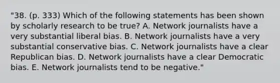 "38. (p. 333) Which of the following statements has been shown by scholarly research to be true? A. Network journalists have a very substantial liberal bias. B. Network journalists have a very substantial conservative bias. C. Network journalists have a clear Republican bias. D. Network journalists have a clear Democratic bias. E. Network journalists tend to be negative."