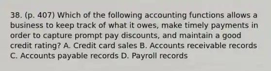 38. (p. 407) Which of the following accounting functions allows a business to keep track of what it owes, make timely payments in order to capture prompt pay discounts, and maintain a good credit rating? A. Credit card sales B. Accounts receivable records C. Accounts payable records D. Payroll records