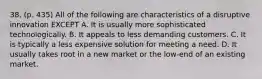 38. (p. 435) All of the following are characteristics of a disruptive innovation EXCEPT A. It is usually more sophisticated technologically. B. It appeals to less demanding customers. C. It is typically a less expensive solution for meeting a need. D. It usually takes root in a new market or the low-end of an existing market.