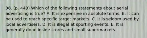 38. (p. 449) Which of the following statements about aerial advertising is true? A. It is expensive in absolute terms. B. It can be used to reach specific target markets. C. It is seldom used by local advertisers. D. It is illegal at sporting events. E. It is generally done inside stores and small supermarkets.