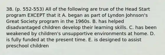 38. (p. 552-553) All of the following are true of the Head Start program EXCEPT that it A. began as part of Lyndon Johnson's Great Society program in the 1960s. B. has helped disadvantaged children develop their learning skills. C. has been weakened by children's unsupportive environments at home. D. is fully funded at the present time. E. is designed to assist preschool children