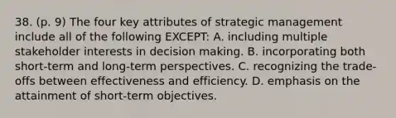 38. (p. 9) The four key attributes of strategic management include all of the following EXCEPT: A. including multiple stakeholder interests in decision making. B. incorporating both short-term and long-term perspectives. C. recognizing the trade-offs between effectiveness and efficiency. D. emphasis on the attainment of short-term objectives.