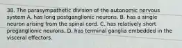 38. The parasympathetic division of the autonomic nervous system A. has long postganglionic neurons. B. has a single neuron arising from the spinal cord. C. has relatively short preganglionic neurons. D. has terminal ganglia embedded in the visceral effectors.