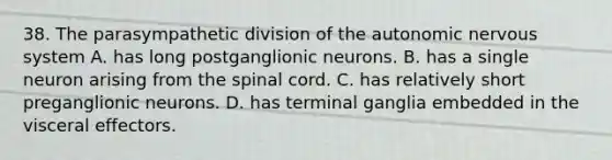 38. The parasympathetic division of the autonomic nervous system A. has long postganglionic neurons. B. has a single neuron arising from the spinal cord. C. has relatively short preganglionic neurons. D. has terminal ganglia embedded in the visceral effectors.