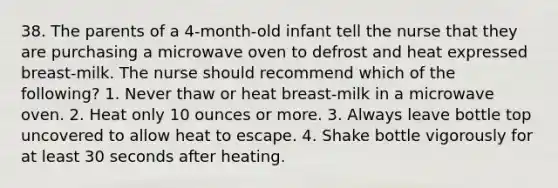 38. The parents of a 4-month-old infant tell the nurse that they are purchasing a microwave oven to defrost and heat expressed breast-milk. The nurse should recommend which of the following? 1. Never thaw or heat breast-milk in a microwave oven. 2. Heat only 10 ounces or more. 3. Always leave bottle top uncovered to allow heat to escape. 4. Shake bottle vigorously for at least 30 seconds after heating.