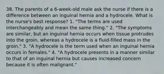 38. The parents of a 6-week-old male ask the nurse if there is a difference between an inguinal hernia and a hydrocele. What is the nurse's best response? 1. "The terms are used interchangeably and mean the same thing." 2. "The symptoms are similar, but an inguinal hernia occurs when tissue protrudes into the groin, whereas a hydrocele is a fluid-filled mass in the groin." 3. "A hydrocele is the term used when an inguinal hernia occurs in females." 4. "A hydrocele presents in a manner similar to that of an inguinal hernia but causes increased concern because it is often malignant."