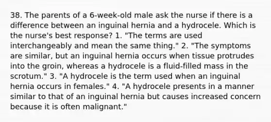 38. The parents of a 6-week-old male ask the nurse if there is a difference between an inguinal hernia and a hydrocele. Which is the nurse's best response? 1. "The terms are used interchangeably and mean the same thing." 2. "The symptoms are similar, but an inguinal hernia occurs when tissue protrudes into the groin, whereas a hydrocele is a fluid-filled mass in the scrotum." 3. "A hydrocele is the term used when an inguinal hernia occurs in females." 4. "A hydrocele presents in a manner similar to that of an inguinal hernia but causes increased concern because it is often malignant."