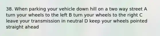 38. When parking your vehicle down hill on a two way street A turn your wheels to the left B turn your wheels to the right C leave your transmission in neutral D keep your wheels pointed straight ahead