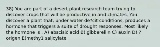 38) You are part of a desert plant research team trying to discover crops that will be productive in arid climates. You discover a plant that, under water-de?cit conditions, produces a hormone that triggers a suite of drought responses. Most likely the hormone is . A) abscisic acid B) gibberellin C) auxin D) ?origen E)methy1 salicylate