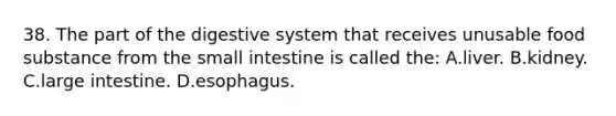 38. The part of the digestive system that receives unusable food substance from the small intestine is called the: A.liver. B.kidney. C.large intestine. D.esophagus.