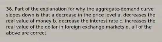 38. Part of the explanation for why the aggregate-demand curve slopes down is that a decrease in the price level a. decreases the real value of money b. decrease the interest rate c. increases the real value of the dollar in foreign exchange markets d. all of the above are correct