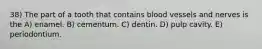 38) The part of a tooth that contains blood vessels and nerves is the A) enamel. B) cementum. C) dentin. D) pulp cavity. E) periodontium.