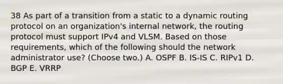 38 As part of a transition from a static to a dynamic routing protocol on an organization's internal network, the routing protocol must support IPv4 and VLSM. Based on those requirements, which of the following should the network administrator use? (Choose two.) A. OSPF B. IS-IS C. RIPv1 D. BGP E. VRRP