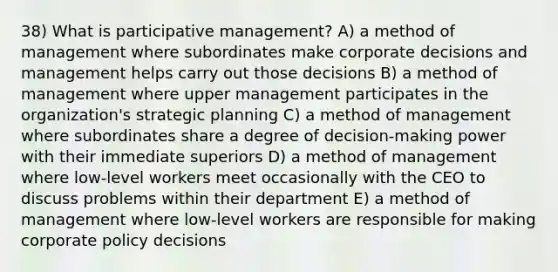 38) What is participative management? A) a method of management where subordinates make corporate decisions and management helps carry out those decisions B) a method of management where upper management participates in the organization's strategic planning C) a method of management where subordinates share a degree of decision-making power with their immediate superiors D) a method of management where low-level workers meet occasionally with the CEO to discuss problems within their department E) a method of management where low-level workers are responsible for making corporate policy decisions