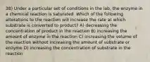 38) Under a particular set of conditions in the lab, the enzyme in a chemical reaction is saturated. Which of the following alterations to the reaction will increase the rate at which substrate is converted to product? A) decreasing the concentration of product in the reaction B) increasing the amount of enzyme in the reaction C) increasing the volume of the reaction without increasing the amount of substrate or enzyme D) increasing the concentration of substrate in the reaction