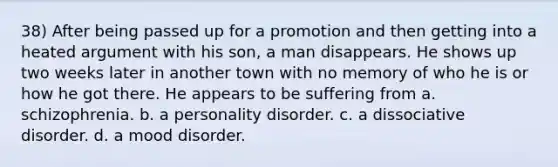 38) After being passed up for a promotion and then getting into a heated argument with his son, a man disappears. He shows up two weeks later in another town with no memory of who he is or how he got there. He appears to be suffering from a. schizophrenia. b. a personality disorder. c. a dissociative disorder. d. a mood disorder.