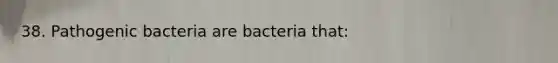 38. Pathogenic bacteria are bacteria that: