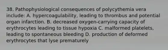 38. Pathophysiological consequences of polycythemia vera include: A. hypercoagulability, leading to thrombus and potential organ infarction. B. decreased oxygen-carrying capacity of erythrocytes leading to tissue hypoxia C. malformed platelets, leading to spontaneous bleeding D. production of deformed erythrocytes that lyse prematurely