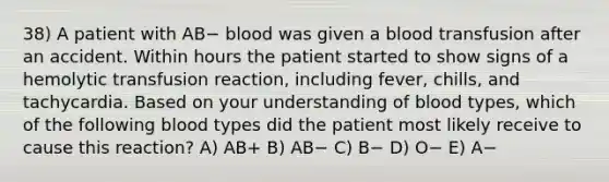 38) A patient with AB− blood was given a blood transfusion after an accident. Within hours the patient started to show signs of a hemolytic transfusion reaction, including fever, chills, and tachycardia. Based on your understanding of blood types, which of the following blood types did the patient most likely receive to cause this reaction? A) AB+ B) AB− C) B− D) O− E) A−