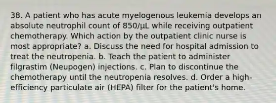 38. A patient who has acute myelogenous leukemia develops an absolute neutrophil count of 850/µL while receiving outpatient chemotherapy. Which action by the outpatient clinic nurse is most appropriate? a. Discuss the need for hospital admission to treat the neutropenia. b. Teach the patient to administer filgrastim (Neupogen) injections. c. Plan to discontinue the chemotherapy until the neutropenia resolves. d. Order a high-efficiency particulate air (HEPA) filter for the patient's home.