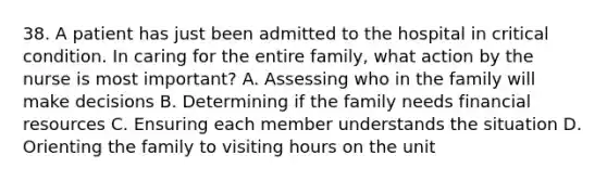 38. A patient has just been admitted to the hospital in critical condition. In caring for the entire family, what action by the nurse is most important? A. Assessing who in the family will make decisions B. Determining if the family needs financial resources C. Ensuring each member understands the situation D. Orienting the family to visiting hours on the unit