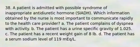 38. A patient is admitted with possible syndrome of inappropriate antidiuretic hormone (SIADH). Which information obtained by the nurse is most important to communicate rapidly to the health care provider? a. The patient complains of dyspnea with activity. b. The patient has a urine specific gravity of 1.025. c. The patient has a recent weight gain of 8 lb. d. The patient has a serum sodium level of 119 mEq/L.