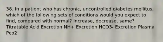 38. In a patient who has chronic, uncontrolled diabetes mellitus, which of the following sets of conditions would you expect to find, compared with normal? Increase, decrease, same? Titratable Acid Excretion NH+ Excretion HCO3- Excretion Plasma Pco2