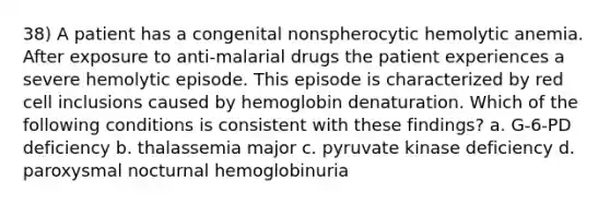 38) A patient has a congenital nonspherocytic hemolytic anemia. After exposure to anti-malarial drugs the patient experiences a severe hemolytic episode. This episode is characterized by red cell inclusions caused by hemoglobin denaturation. Which of the following conditions is consistent with these findings? a. G-6-PD deficiency b. thalassemia major c. pyruvate kinase deficiency d. paroxysmal nocturnal hemoglobinuria