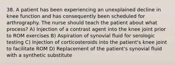 38. A patient has been experiencing an unexplained decline in knee function and has consequently been scheduled for arthrography. The nurse should teach the patient about what process? A) Injection of a contrast agent into the knee joint prior to ROM exercises B) Aspiration of synovial fluid for serologic testing C) Injection of corticosteroids into the patient's knee joint to facilitate ROM D) Replacement of the patient's synovial fluid with a synthetic substitute